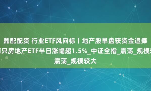 鼎配配资 行业ETF风向标丨地产股早盘获资金追捧，两只房地产ETF半日涨幅超1.5%_中证全指_震荡_规模较大