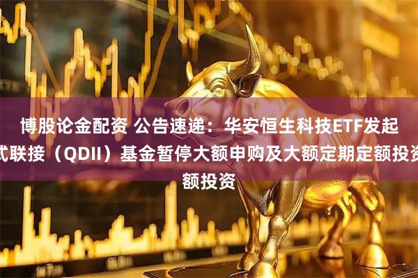 博股论金配资 公告速递：华安恒生科技ETF发起式联接（QDII）基金暂停大额申购及大额定期定额投资