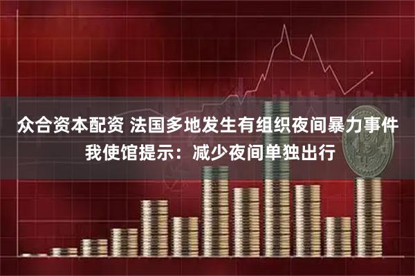 众合资本配资 法国多地发生有组织夜间暴力事件 我使馆提示：减少夜间单独出行