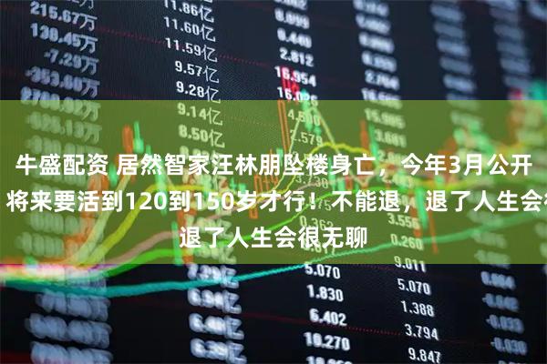 牛盛配资 居然智家汪林朋坠楼身亡，今年3月公开发声：将来要活到120到150岁才行！不能退，退了人生会很无聊