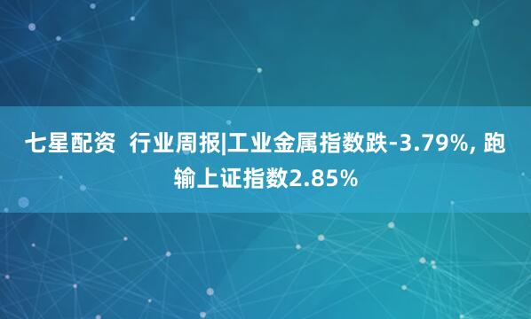 七星配资  行业周报|工业金属指数跌-3.79%, 跑输上证指数2.85%