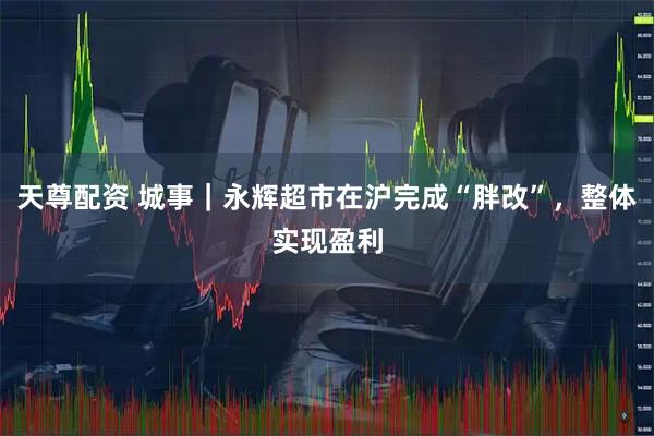 天尊配资 城事｜永辉超市在沪完成“胖改”，整体实现盈利