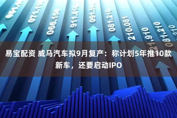 易宝配资 威马汽车拟9月复产：称计划5年推10款新车，还要启动IPO