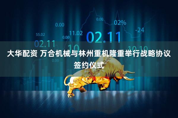 大华配资 万合机械与林州重机隆重举行战略协议签约仪式