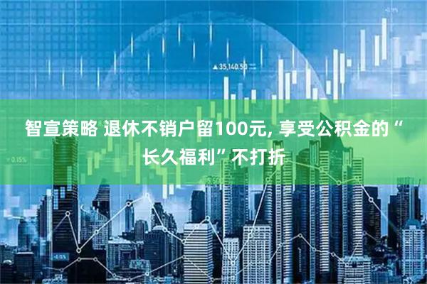 智宣策略 退休不销户留100元, 享受公积金的“长久福利”不打折