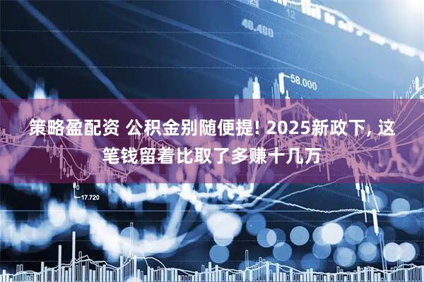 策略盈配资 公积金别随便提! 2025新政下, 这笔钱留着比取了多赚十几万